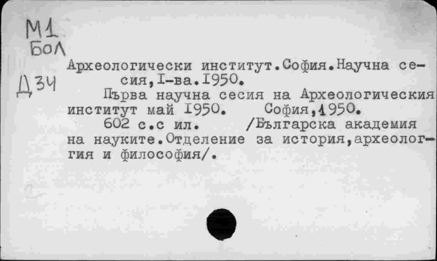 ﻿Ml Бо Л
дзч
Археологически институт.София.Научна се-сия,1-ва.195О.
Първа научна сесия на Археологическия институт май І95С.	София,і950«
602 с.с ил. /Българска академия на науките.Отделение за история,археолог— гия и философия/.